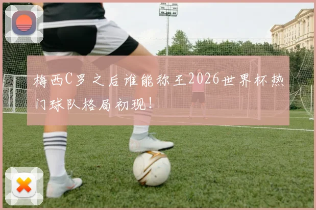 梅西C罗之后谁能称王2026世界杯热门球队格局初现!