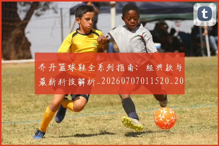 乔丹篮球鞋全系列指南：经典款与最新科技解析_20260707011520_20260716192543
