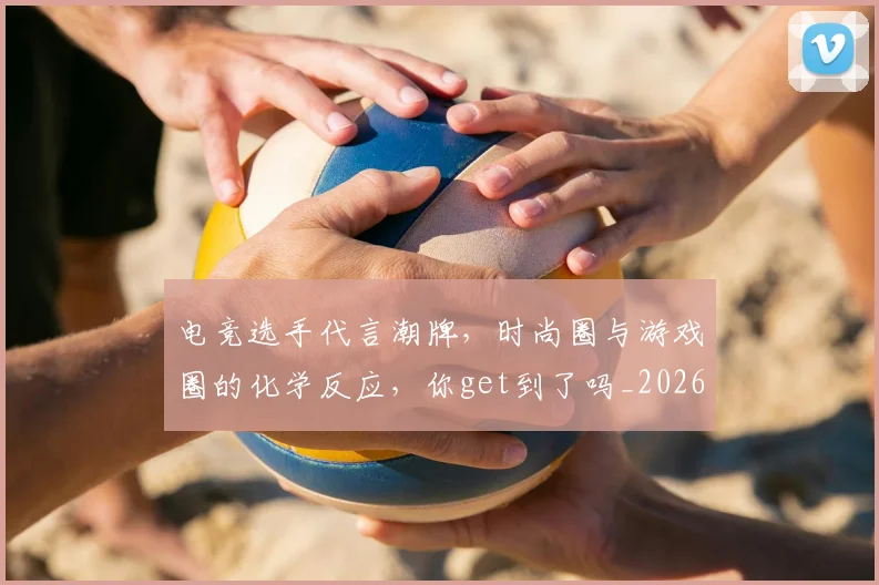电竞选手代言潮牌，时尚圈与游戏圈的化学反应，你get到了吗_20260708193723