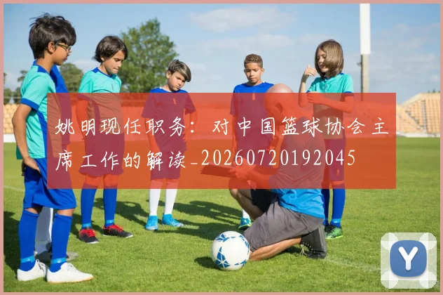 姚明现任职务：对中国篮球协会主席工作的解读_20260720192045