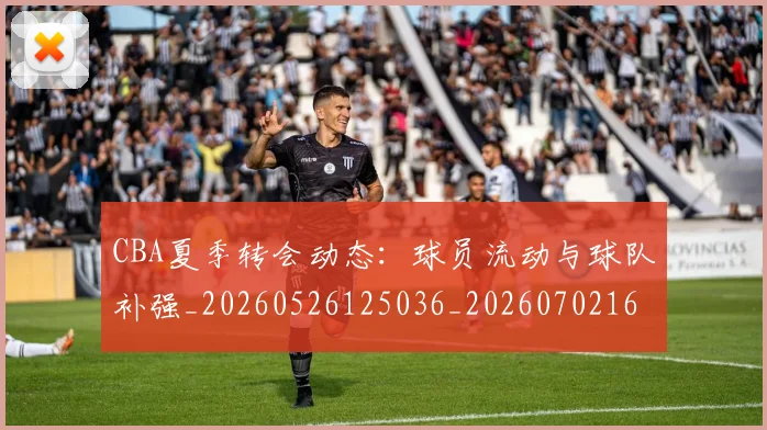 CBA夏季转会动态：球员流动与球队补强_20260526125036_20260702163916_20260712044320