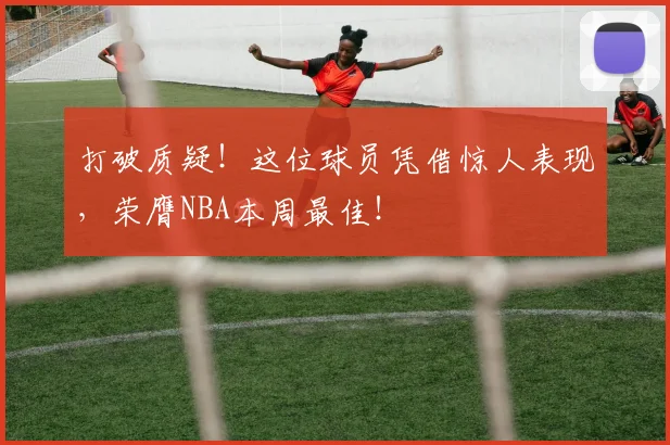 打破质疑！这位球员凭借惊人表现，荣膺NBA本周最佳！