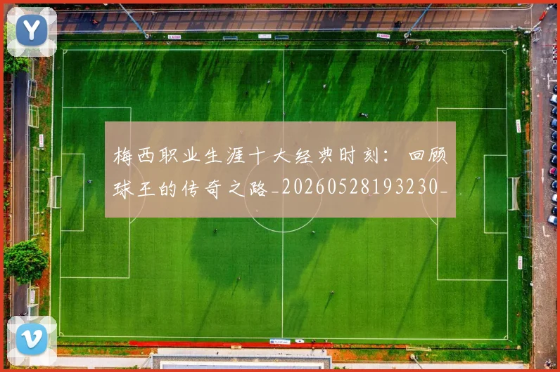 梅西职业生涯十大经典时刻：回顾球王的传奇之路_20260528193230_20260731182235