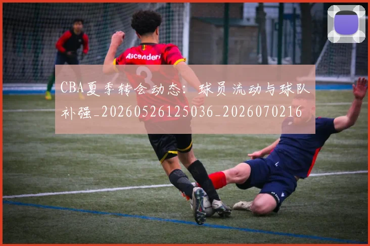 CBA夏季转会动态：球员流动与球队补强_20260526125036_20260702163916_20260712044320