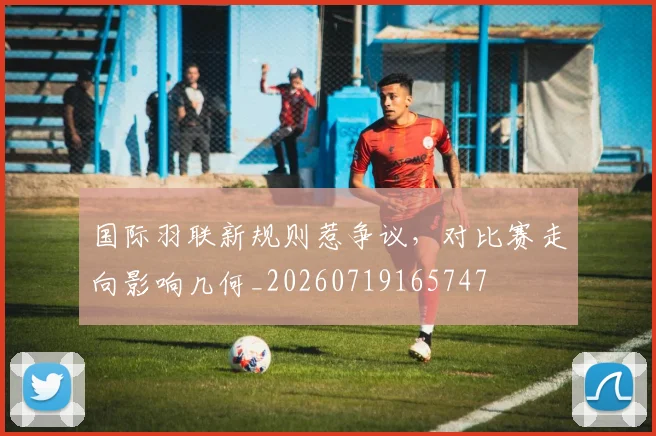 国际羽联新规则惹争议，对比赛走向影响几何_20260719165747