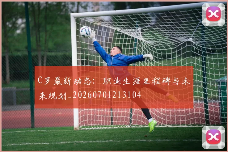 C罗最新动态:职业生涯里程碑与未来规划_20260701213104