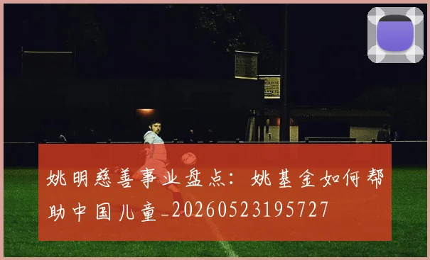 姚明慈善事业盘点：姚基金如何帮助中国儿童_20260523195727