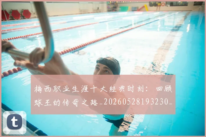 梅西职业生涯十大经典时刻：回顾球王的传奇之路_20260528193230_20260707145138_20260731182238