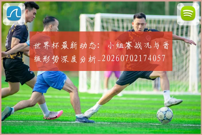 世界杯最新动态：小组赛战况与晋级形势深度分析_20260702174057
