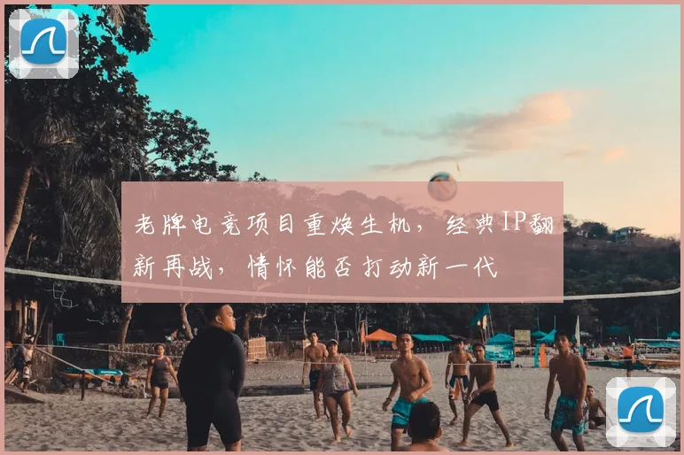 老牌电竞项目重焕生机，经典IP翻新再战，情怀能否打动新一代
