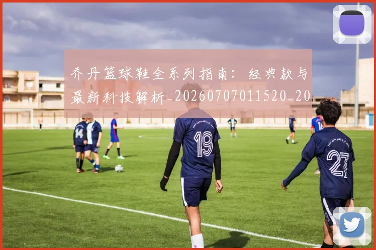 乔丹篮球鞋全系列指南：经典款与最新科技解析_20260707011520_20260716192543