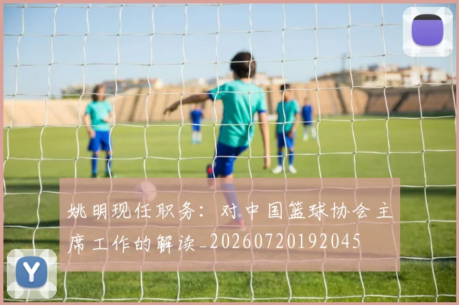 姚明现任职务：对中国篮球协会主席工作的解读_20260720192045