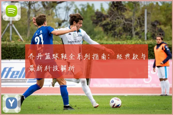 乔丹篮球鞋全系列指南：经典款与最新科技解析