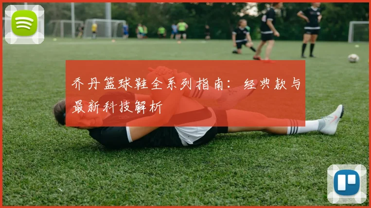 乔丹篮球鞋全系列指南：经典款与最新科技解析
