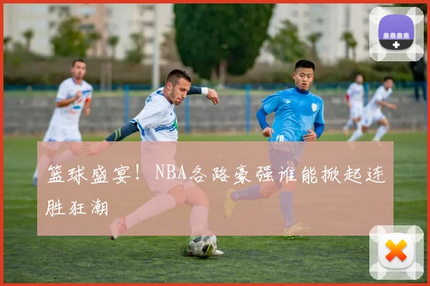 篮球盛宴！NBA各路豪强谁能掀起连胜狂潮