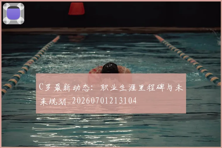 C罗最新动态：职业生涯里程碑与未来规划_20260701213104