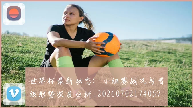 世界杯最新动态:小组赛战况与晋级形势深度分析_20260702174057