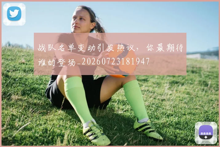 战队名单变动引发热议，你最期待谁的登场_20260723181947