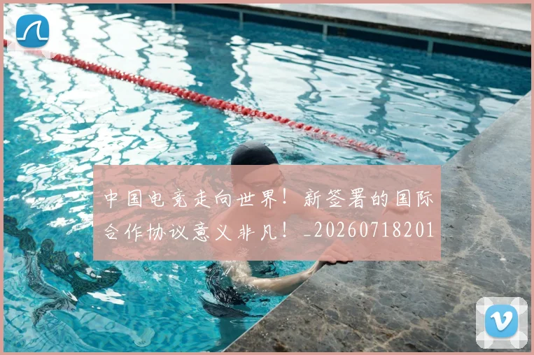 中国电竞走向世界！新签署的国际合作协议意义非凡！_20260718201321