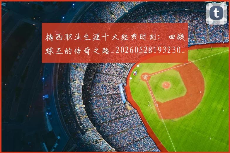 梅西职业生涯十大经典时刻：回顾球王的传奇之路_20260528193230_20260707145138_20260731182238