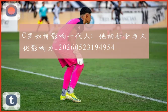 C罗如何影响一代人：他的社会与文化影响力_20260523194954
