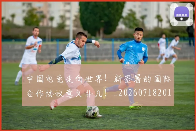 中国电竞走向世界！新签署的国际合作协议意义非凡！_20260718201321