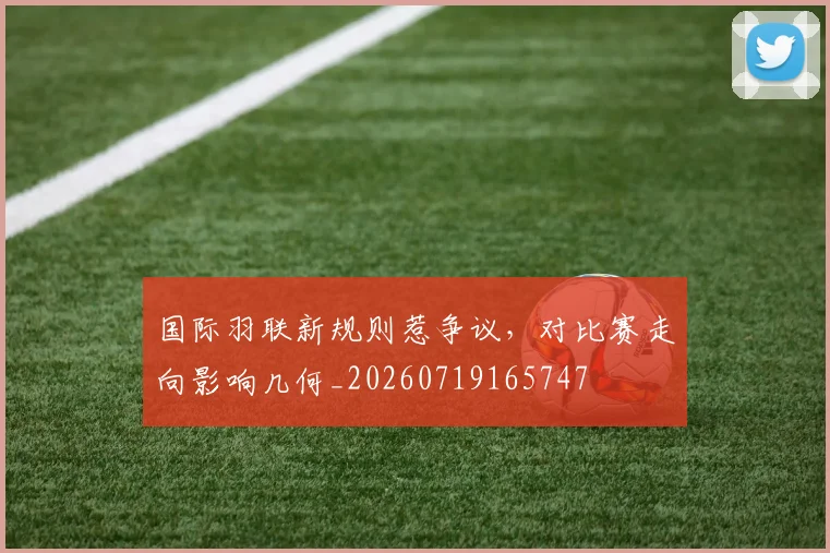 国际羽联新规则惹争议,对比赛走向影响几何_20260719165747