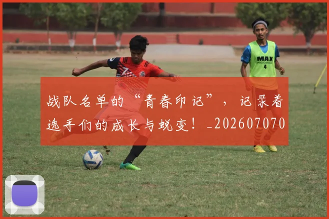 战队名单的“青春印记”,记录着选手们的成长与蜕变!_20260707014044