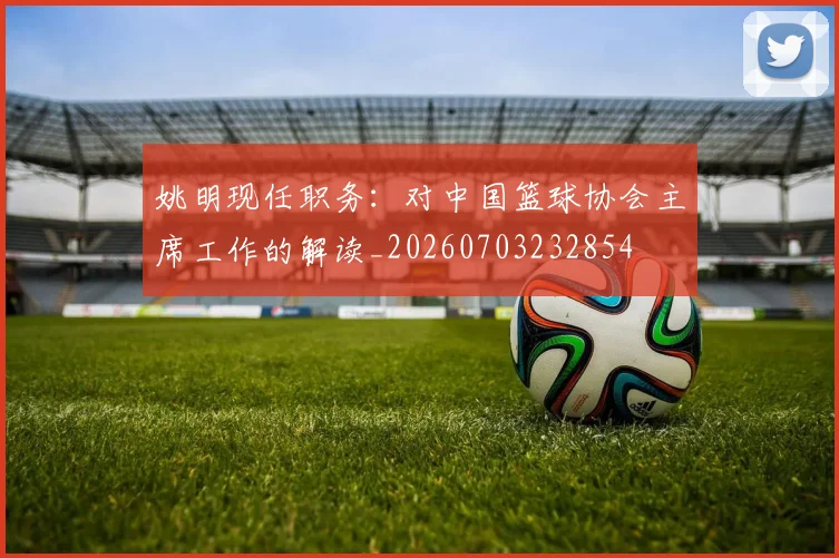 姚明现任职务：对中国篮球协会主席工作的解读_20260703232854